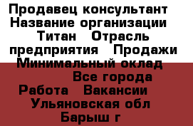 Продавец-консультант › Название организации ­ Титан › Отрасль предприятия ­ Продажи › Минимальный оклад ­ 15 000 - Все города Работа » Вакансии   . Ульяновская обл.,Барыш г.